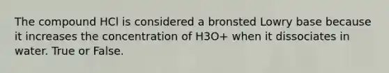 The compound HCl is considered a bronsted Lowry base because it increases the concentration of H3O+ when it dissociates in water. True or False.