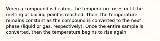 When a compound is heated, the temperature rises until the melting or boiling point is reached. Then, the temperature remains constant as the compound is converted to the next phase (liquid or gas, respectively). Once the entire sample is converted, then the temperature begins to rise again.