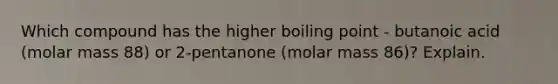 Which compound has the higher boiling point - butanoic acid (molar mass 88) or 2-pentanone (molar mass 86)? Explain.