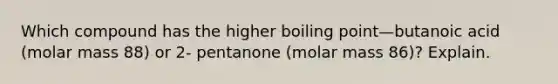 Which compound has the higher boiling point—butanoic acid (molar mass 88) or 2- pentanone (molar mass 86)? Explain.