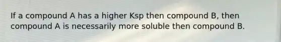 If a compound A has a higher Ksp then compound B, then compound A is necessarily more soluble then compound B.