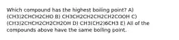 Which compound has the highest boiling point? A) (CH3)2CHCH2CHO B) CH3CH2CH2CH2CH2COOH C) (CH3)2CHCH2CH2CH2OH D) CH3(CH2)6CH3 E) All of the compounds above have the same boiling point.