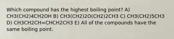 Which compound has the highest boiling point? A) CH3(CH2)4CH2OH B) CH3(CH2)2O(CH2)2CH3 C) CH3(CH2)5CH3 D) CH3CH2CH=CHCH2CH3 E) All of the compounds have the same boiling point.