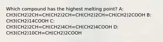 Which compound has the highest melting point? A: CH3(CH2)2CH=CH(CH2)2CH=CH(CH2)2CH=CH(CH2)2COOH B: CH3(CH2)14COOH C: CH3(CH2)2CH=CH(CH2)4CH=CH(CH2)4COOH D: CH3(CH2)10CH=CH(CH2)2COOH