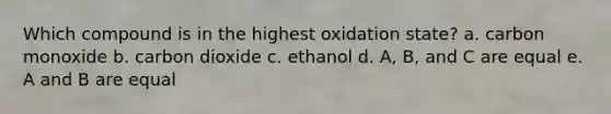 Which compound is in the highest oxidation state? a. carbon monoxide b. carbon dioxide c. ethanol d. A, B, and C are equal e. A and B are equal