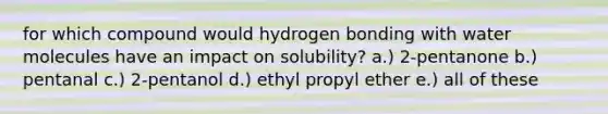 for which compound would hydrogen bonding with water molecules have an impact on solubility? a.) 2-pentanone b.) pentanal c.) 2-pentanol d.) ethyl propyl ether e.) all of these