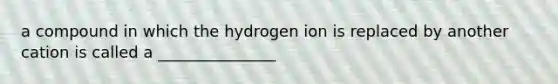 a compound in which the hydrogen ion is replaced by another cation is called a _______________