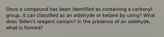 Once a compound has been identified as containing a carbonyl group, it can classified as an aldehyde or ketone by using? What does Tollen's reagent contain? In the presence of an aldehyde, what is formed?