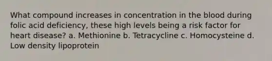 What compound increases in concentration in the blood during folic acid deficiency, these high levels being a risk factor for heart disease? a. Methionine b. Tetracycline c. Homocysteine d. Low density lipoprotein