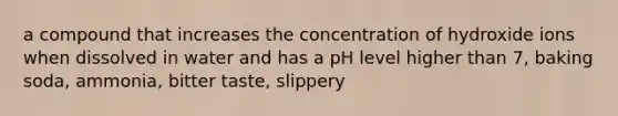 a compound that increases the concentration of hydroxide ions when dissolved in water and has a pH level higher than 7, baking soda, ammonia, bitter taste, slippery