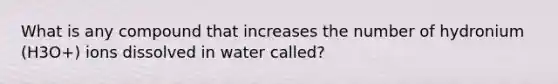 What is any compound that increases the number of hydronium (H3O+) ions dissolved in water called?