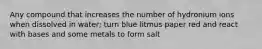 Any compound that increases the number of hydronium ions when dissolved in water; turn blue litmus paper red and react with bases and some metals to form salt