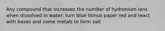 Any compound that increases the number of hydronium ions when dissolved in water; turn blue litmus paper red and react with bases and some metals to form salt