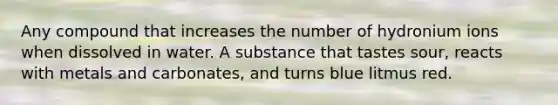 Any compound that increases the number of hydronium ions when dissolved in water. A substance that tastes sour, reacts with metals and carbonates, and turns blue litmus red.