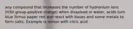 any compound that increases the number of hydronium ions (H30 group-positive charge) when dissolved in water; acids turn blue litmus paper red and react with bases and some metals to form salts. Example is lemon with citric acid