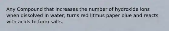 Any Compound that increases the number of hydroxide ions when dissolved in water; turns red litmus paper blue and reacts with acids to form salts.