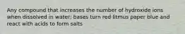 Any compound that increases the number of hydroxide ions when dissolved in water; bases turn red litmus paper blue and react with acids to form salts