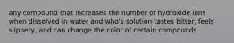 any compound that increases the number of hydroxide ions when dissolved in water and who's solution tastes bitter, feels slippery, and can change the color of certain compounds