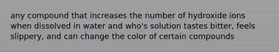 any compound that increases the number of hydroxide ions when dissolved in water and who's solution tastes bitter, feels slippery, and can change the color of certain compounds