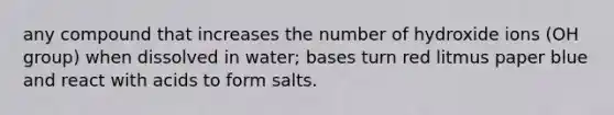 any compound that increases the number of hydroxide ions (OH group) when dissolved in water; bases turn red litmus paper blue and react with acids to form salts.