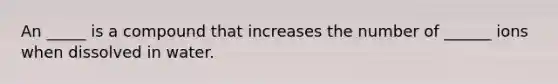 An _____ is a compound that increases the number of ______ ions when dissolved in water.