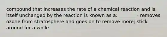 compound that increases the rate of a chemical reaction and is itself unchanged by the reaction is known as a: _______ - removes ozone from stratosphere and goes on to remove more; stick around for a while