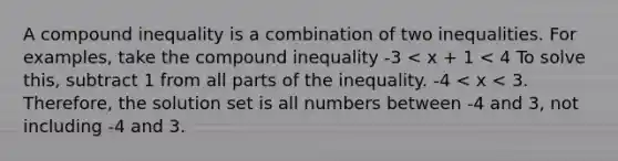 A compound inequality is a combination of two inequalities. For examples, take the compound inequality -3 < x + 1 < 4 To solve this, subtract 1 from all parts of the inequality. -4 < x < 3. Therefore, the solution set is all numbers between -4 and 3, not including -4 and 3.