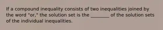 If a compound inequality consists of two inequalities joined by the word "or," the solution set is the ________ of the solution sets of the individual inequalities.