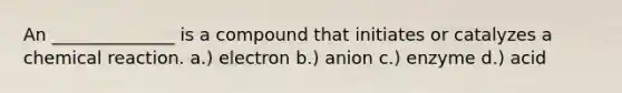 An ______________ is a compound that initiates or catalyzes a chemical reaction. a.) electron b.) anion c.) enzyme d.) acid