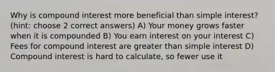 Why is compound interest more beneficial than simple interest? (hint: choose 2 correct answers) A) Your money grows faster when it is compounded B) You earn interest on your interest C) Fees for compound interest are greater than simple interest D) Compound interest is hard to calculate, so fewer use it