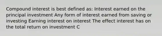 Compound interest is best defined as: Interest earned on the principal investment Any form of interest earned from saving or investing Earning interest on interest The effect interest has on the total return on investment C