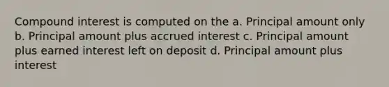 Compound interest is computed on the a. Principal amount only b. Principal amount plus accrued interest c. Principal amount plus earned interest left on deposit d. Principal amount plus interest