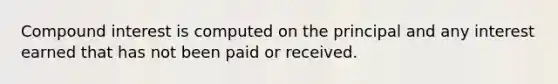 Compound interest is computed on the principal and any interest earned that has not been paid or received.