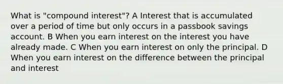 What is "compound interest"? A Interest that is accumulated over a period of time but only occurs in a passbook savings account. B When you earn interest on the interest you have already made. C When you earn interest on only the principal. D When you earn interest on the difference between the principal and interest