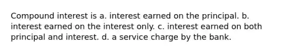 Compound interest is a. interest earned on the principal. b. interest earned on the interest only. c. interest earned on both principal and interest. d. a service charge by the bank.