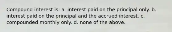 Compound interest is: a. interest paid on the principal only. b. interest paid on the principal and the accrued interest. c. compounded monthly only. d. none of the above.