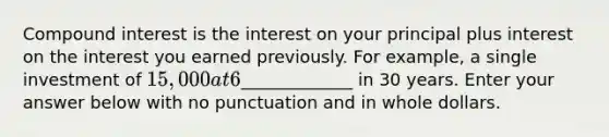 Compound interest is the interest on your principal plus interest on the interest you earned previously. For example, a single investment of 15,000 at 6% compounded annually would be worth_____________ in 30 years. Enter your answer below with no punctuation and in whole dollars.