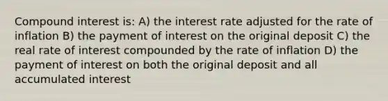 Compound interest is: A) the interest rate adjusted for the rate of inflation B) the payment of interest on the original deposit C) the real rate of interest compounded by the rate of inflation D) the payment of interest on both the original deposit and all accumulated interest