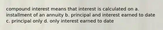 compound interest means that interest is calculated on a. installment of an annuity b. principal and interest earned to date c. principal only d. only interest earned to date