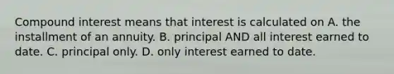 Compound interest means that interest is calculated on A. the installment of an annuity. B. principal AND all interest earned to date. C. principal only. D. only interest earned to date.