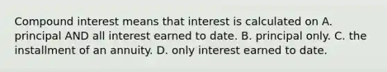 Compound interest means that interest is calculated on A. principal AND all interest earned to date. B. principal only. C. the installment of an annuity. D. only interest earned to date.