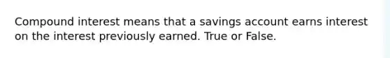 Compound interest means that a savings account earns interest on the interest previously earned. True or False.