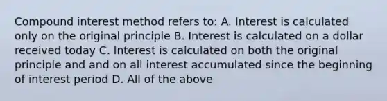 Compound interest method refers to: A. Interest is calculated only on the original principle B. Interest is calculated on a dollar received today C. Interest is calculated on both the original principle and and on all interest accumulated since the beginning of interest period D. All of the above