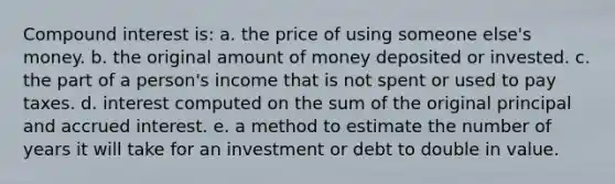 <a href='https://www.questionai.com/knowledge/k07TQ6sK1u-compound-interest' class='anchor-knowledge'>compound interest</a> is: a. the price of using someone else's money. b. the original amount of money deposited or invested. c. the part of a person's income that is not spent or used to pay taxes. d. interest computed on the sum of the original principal and accrued interest. e. a method to estimate the number of years it will take for an investment or debt to double in value.