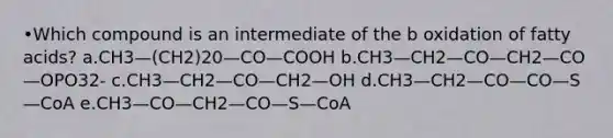 •Which compound is an intermediate of the b oxidation of <a href='https://www.questionai.com/knowledge/kXSfyghuEN-fatty-acids' class='anchor-knowledge'>fatty acids</a>? a.CH3—(CH2)20—CO—COOH b.CH3—CH2—CO—CH2—CO—OPO32- c.CH3—CH2—CO—CH2—OH d.CH3—CH2—CO—CO—S—CoA e.CH3—CO—CH2—CO—S—CoA