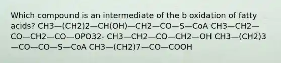 Which compound is an intermediate of the b oxidation of fatty acids? CH3—(CH2)2—CH(OH)—CH2—CO—S—CoA CH3—CH2—CO—CH2—CO—OPO32- CH3—CH2—CO—CH2—OH CH3—(CH2)3—CO—CO—S—CoA CH3—(CH2)7—CO—COOH