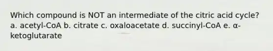 Which compound is NOT an intermediate of the citric acid cycle? a. acetyl-CoA b. citrate c. oxaloacetate d. succinyl-CoA e. α-ketoglutarate