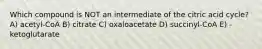 Which compound is NOT an intermediate of the citric acid cycle? A) acetyl-CoA B) citrate C) oxaloacetate D) succinyl-CoA E) -ketoglutarate