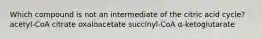 Which compound is not an intermediate of the citric acid cycle? acetyl-CoA citrate oxaloacetate succinyl-CoA α-ketoglutarate