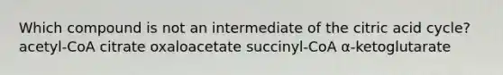 Which compound is not an intermediate of the citric acid cycle? acetyl-CoA citrate oxaloacetate succinyl-CoA α-ketoglutarate